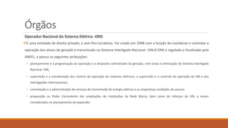 Órgãos
Operador Nacional do Sistema Elétrico -ONS
❖É uma entidade de direito privado, e sem fins lucrativos. Foi criado em 1998 com a função de coordenar e controlar a
operação dos ativos de geração e transmissão no Sistema Interligado Nacional –SIN.O ONS é regulado e fiscalizado pela
ANEEL, e possui as seguintes atribuições:
• planejamento e a programação da operação e o despacho centralizado da geração, com vistas à otimização do Sistema Interligado
Nacional -SIN;
• supervisão e a coordenação dos centros de operação de sistemas elétricos, a supervisão e o controle da operação do SIN e das
interligações internacionais;
• contratação e a administração de serviços de transmissão de energia elétrica e as respectivas condições de acesso;
• proposição ao Poder Concedente das ampliações de instalações da Rede Básica, bem como de reforços do SIN, a serem
considerados no planejamento da expansão.
 