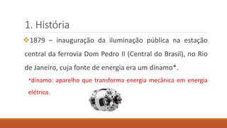 1. História
❖1879 – inauguração da iluminação pública na estação
central da ferrovia Dom Pedro II (Central do Brasil), no Rio
de Janeiro, cuja fonte de energia era um dínamo*.
*dínamo: aparelho que transforma energia mecânica em energia
elétrica.
 