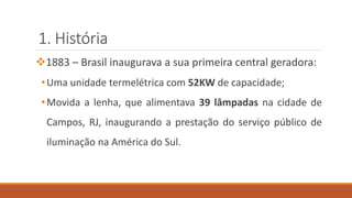 1. História
❖1883 – Brasil inaugurava a sua primeira central geradora:
•Uma unidade termelétrica com 52KW de capacidade;
•Movida a lenha, que alimentava 39 lâmpadas na cidade de
Campos, RJ, inaugurando a prestação do serviço público de
iluminação na América do Sul.
 
