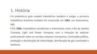 1. História
❖A preferência pelo modelo hidrelétrico também é antiga: a primeira
hidrelétrica brasileira também foi construída em 1883, em Diamantina,
MG.
❖Em 1904, investidores canadenses e americanos criam a Rio de Janeiro
Tramway, Light and Power Company com a intenção de explorar
praticamente todos os serviços urbanos: transportes, iluminação pública,
produção e distribuição de eletricidade, distribuição de gás canalizado e
telefonia.
 
