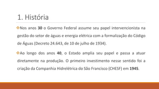 1. História
❖Nos anos 30 o Governo Federal assume seu papel intervencionista na
gestão do setor de águas e energia elétrica com a formalização do Código
de Águas (Decreto 24.643, de 10 de julho de 1934).
❖Ao longo dos anos 40, o Estado amplia seu papel e passa a atuar
diretamente na produção. O primeiro investimento nesse sentido foi a
criação da Companhia Hidrelétrica do São Francisco (CHESF) em 1945.
 