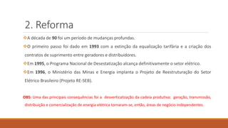2. Reforma
❖A década de 90 foi um período de mudanças profundas.
❖O primeiro passo foi dado em 1993 com a extinção da equalização tarifária e a criação dos
contratos de suprimento entre geradores e distribuidores.
❖Em 1995, o Programa Nacional de Desestatização alcança definitivamente o setor elétrico.
❖Em 1996, o Ministério das Minas e Energia implanta o Projeto de Reestruturação do Setor
Elétrico Brasileiro (Projeto RE-SEB).
OBS: Uma das principais consequências foi a desverticalização da cadeia produtiva: geração, transmissão,
distribuição e comercialização de energia elétrica tornaram-se, então, áreas de negócio independentes.
 