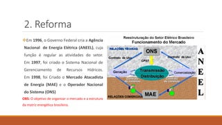 2. Reforma
❖Em 1996, o Governo Federal cria a Agência
Nacional de Energia Elétrica (ANEEL), cuja
função é regular as atividades do setor.
Em 1997, foi criado o Sistema Nacional de
Gerenciamento de Recursos Hídricos.
Em 1998, foi Criado o Mercado Atacadista
de Energia (MAE) e o Operador Nacional
do Sistema (ONS)
OBS: O objetivo de organizar o mercado e a estrutura
da matriz energética brasileira.
 