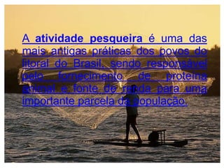 17
A atividade pesqueira é uma das
mais antigas práticas dos povos do
litoral do Brasil, sendo responsável
pelo fornecimento de proteína
animal e fonte de renda para uma
importante parcela da população.
 
