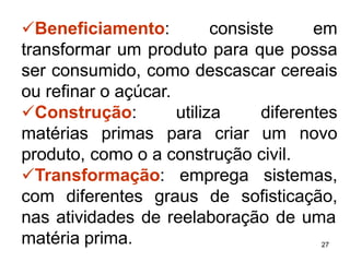 27
✓Beneficiamento: consiste em
transformar um produto para que possa
ser consumido, como descascar cereais
ou refinar o açúcar.
✓Construção: utiliza diferentes
matérias primas para criar um novo
produto, como o a construção civil.
✓Transformação: emprega sistemas,
com diferentes graus de sofisticação,
nas atividades de reelaboração de uma
matéria prima.
 
