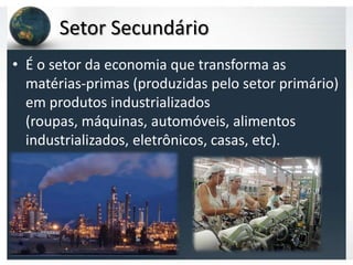 Setor Secundário
• É o setor da economia que transforma as
  matérias-primas (produzidas pelo setor primário)
  em produtos industrializados
  (roupas, máquinas, automóveis, alimentos
  industrializados, eletrônicos, casas, etc).
 