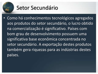 Setor Secundário
• Como há conhecimentos tecnológicos agregados
  aos produtos do setor secundário, o lucro obtido
  na comercialização é significativo. Países com
  bom grau de desenvolvimento possuem uma
  significativa base econômica concentrada no
  setor secundário. A exportação destes produtos
  também gera riquezas para as indústrias destes
  países.
 