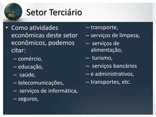 Setor Terciário
• Como atividades              – transporte,
  econômicas deste setor       – serviços de limpeza,
  econômicos, podemos          – serviços de
  citar:                         alimentação,
  – comércio,                  – turismo,
  – educação,                  – serviços bancários
  – saúde,                     – e administrativos,
  – telecomunicações,          – transportes, etc.
  – serviços de informática,
  – seguros,
 