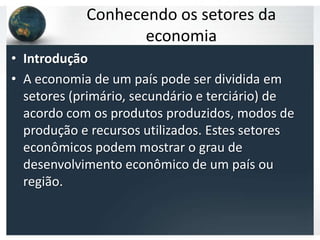 Conhecendo os setores da
                   economia
• Introdução
• A economia de um país pode ser dividida em
  setores (primário, secundário e terciário) de
  acordo com os produtos produzidos, modos de
  produção e recursos utilizados. Estes setores
  econômicos podem mostrar o grau de
  desenvolvimento econômico de um país ou
  região.
 