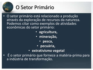 O Setor Primário
• O setor primário está relacionado a produção
  através da exploração de recursos da natureza.
  Podemos citar como exemplos de atividades
  econômicas do setor primário:
                     • agricultura,
                     • mineração,
                        • pesca,
                      • pecuária,
                • extrativismo vegetal
• É o setor primário que fornece a matéria-prima para
  a indústria de transformação.
 