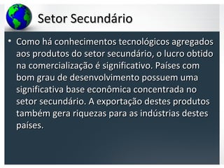 Setor SecundárioSetor Secundário
• Como há conhecimentos tecnológicos agregadosComo há conhecimentos tecnológicos agregados
aos produtos do setor secundário, o lucro obtidoaos produtos do setor secundário, o lucro obtido
na comercialização é significativo. Países comna comercialização é significativo. Países com
bom grau de desenvolvimento possuem umabom grau de desenvolvimento possuem uma
significativa base econômica concentrada nosignificativa base econômica concentrada no
setor secundário. A exportação destes produtossetor secundário. A exportação destes produtos
também gera riquezas para as indústrias destestambém gera riquezas para as indústrias destes
países.países.
 