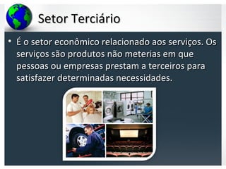 Setor TerciárioSetor Terciário
• É o setor econômico relacionado aos serviços. OsÉ o setor econômico relacionado aos serviços. Os
serviços são produtos não meterias em queserviços são produtos não meterias em que
pessoas ou empresas prestam a terceiros parapessoas ou empresas prestam a terceiros para
satisfazer determinadas necessidades.satisfazer determinadas necessidades.
 