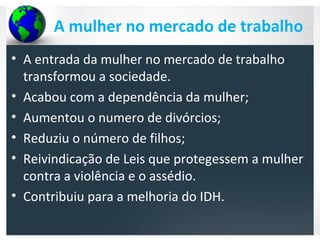 A mulher no mercado de trabalho
• A entrada da mulher no mercado de trabalho
transformou a sociedade.
• Acabou com a dependência da mulher;
• Aumentou o numero de divórcios;
• Reduziu o número de filhos;
• Reivindicação de Leis que protegessem a mulher
contra a violência e o assédio.
• Contribuiu para a melhoria do IDH.
 