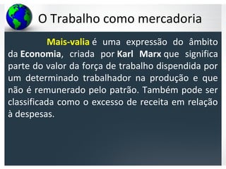 O Trabalho como mercadoria
Mais-valia é uma expressão do âmbito
da Economia, criada por Karl Marx que significa
parte do valor da força de trabalho dispendida por
um determinado trabalhador na produção e que
não é remunerado pelo patrão. Também pode ser
classificada como o excesso de receita em relação
à despesas.
 
