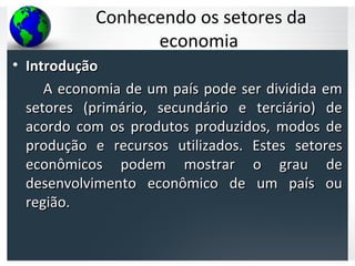 Conhecendo os setores da
economia
• IntroduçãoIntrodução
A economia de um país pode ser dividida emA economia de um país pode ser dividida em
setores (primário, secundário e terciário) desetores (primário, secundário e terciário) de
acordo com os produtos produzidos, modos deacordo com os produtos produzidos, modos de
produção e recursos utilizados. Estes setoresprodução e recursos utilizados. Estes setores
econômicos podem mostrar o grau deeconômicos podem mostrar o grau de
desenvolvimento econômico de um país oudesenvolvimento econômico de um país ou
região.região.
 
