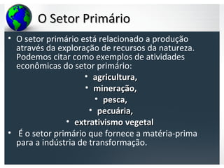 O Setor PrimárioO Setor Primário
• O setor primário está relacionado a produção
através da exploração de recursos da natureza.
Podemos citar como exemplos de atividades
econômicas do setor primário:
• agricultura,agricultura,
• mineração,mineração,
• pesca,pesca,
• pecuária,pecuária,
• extrativismoextrativismo vegetalvegetal
• É o setor primário que fornece a matéria-prima
para a indústria de transformação.
 