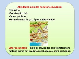 Atividades incluídas no setor secundário:
Indústria;
Construção civil;
Obras públicas;
Fornecimento de gás, água e eletricidade.
Setor secundário – inclui as atividades que transformam
matéria prima em produtos acabados ou semi-acabados.
 