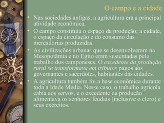 O campo e a cidade
• Nas sociedades antigas, a agricultura era a principal
  atividade econômica.
• O campo constituía o espaço da produção; a cidade,
  o espaço da circulação e do consumo das
  mercadorias produzidas.
• As civilizações urbanas que se desenvolveram na
  Mesopotâmia e no Egito eram sustentadas pelo
  trabalho dos camponeses. O excedente da produção
  rural se transformava em tributos pagos aos
  governantes e sacerdotes, habitantes das cidades.
• A agricultura também foi a base econômica durante
  toda a Idade Média. Nesse caso, o trabalho agrícola
  cabia aos servos, e o excedente da produção
  alimentava os senhores feudais (inclusive o clero) e
  seus exércitos.
 