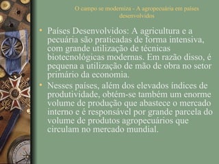 O campo se moderniza - A agropecuária em países
                        desenvolvidos

• Países Desenvolvidos: A agricultura e a
  pecuária são praticadas de forma intensiva,
  com grande utilização de técnicas
  biotecnológicas modernas. Em razão disso, é
  pequena a utilização de mão de obra no setor
  primário da economia.
• Nesses países, além dos elevados índices de
  produtividade, obtém-se também um enorme
  volume de produção que abastece o mercado
  interno e é responsável por grande parcela do
  volume de produtos agropecuários que
  circulam no mercado mundial.
 