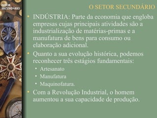 O SETOR SECUNDÁRIO
• INDÚSTRIA: Parte da economia que engloba
  empresas cujas principais atividades são a
  industrialização de matérias-primas e a
  manufatura de bens para consumo ou
  elaboração adicional.
• Quanto a sua evolução histórica, podemos
  reconhecer três estágios fundamentais:
  • Artesanato
  • Manufatura
  • Maquinofatura.
• Com a Revolução Industrial, o homem
  aumentou a sua capacidade de produção.
 