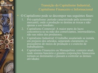 Transição do Capitalismo Industrial,
                Capitalismo Financeiro e Informacional
• O Capitalismo pode se decompor nas seguintes fases:
  1.   Pré-capitalismo: período caracterizado pela economia
       mercantil, onde a produção se destina as trocas e não
       apenas a uso imediato.
  2.   Capitalismo Comercial: A maior parte do lucro
       concentrava-se na mão dos comerciantes, intermediários,
       não nas mãos dos produtores.
  3.   Capitalismo Industrial: O trabalho assalariado se instala,
       em prejuízo dos artesãos, separando claramente os
       possuidores de meios de produção e o exército de
       trabalhadores.
  4.   Capitalismo Financeiro ou Monopolista: contexto atual,
       onde sistema bancário e grandes corporações financeiras
       tornam-se dominantes e passam a controlar as demais
       atividades
 