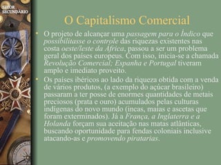 O Capitalismo Comercial
• O projeto de alcançar uma passagem para o Índico que
  possibilitasse o controle das riquezas existentes nas
  costa oeste/leste da África, passou a ser um problema
  geral dos países europeus. Com isso, inicia-se a chamada
  Revolução Comercial; Espanha e Portugal tiveram
  amplo e imediato proveito.
• Os países ibéricos ao lado da riqueza obtida com a venda
  de vários produtos, (a exemplo do açúcar brasileiro)
  passaram a ter posse de enormes quantidades de metais
  preciosos (prata e ouro) acumulados pelas culturas
  indígenas do novo mundo (incas, maias e ascetas que
  foram exterminados). Já a França, a Inglaterra e a
  Holanda forçam sua aceitação nas matas atlânticas,
  buscando oportunidade para fendas coloniais inclusive
  atacando-as e promovendo piratarias.
 
