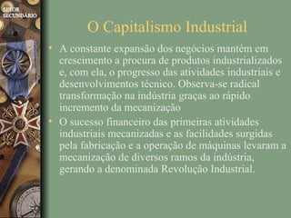 O Capitalismo Industrial
• A constante expansão dos negócios mantém em
  crescimento a procura de produtos industrializados
  e, com ela, o progresso das atividades industriais e
  desenvolvimentos técnico. Observa-se radical
  transformação na indústria graças ao rápido
  incremento da mecanização
• O sucesso financeiro das primeiras atividades
  industriais mecanizadas e as facilidades surgidas
  pela fabricação e a operação de máquinas levaram a
  mecanização de diversos ramos da indústria,
  gerando a denominada Revolução Industrial.
 