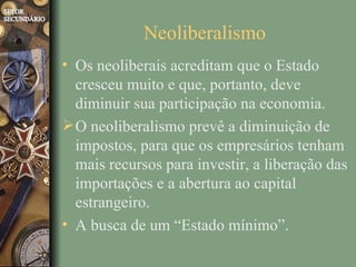 Neoliberalismo
• Os neoliberais acreditam que o Estado
  cresceu muito e que, portanto, deve
  diminuir sua participação na economia.
 O neoliberalismo prevê a diminuição de
  impostos, para que os empresários tenham
  mais recursos para investir, a liberação das
  importações e a abertura ao capital
  estrangeiro.
• A busca de um “Estado mínimo”.
 