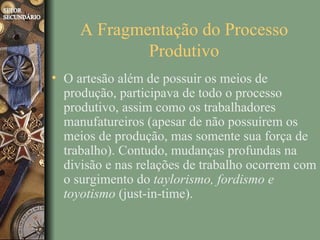 A Fragmentação do Processo
             Produtivo
• O artesão além de possuir os meios de
  produção, participava de todo o processo
  produtivo, assim como os trabalhadores
  manufatureiros (apesar de não possuírem os
  meios de produção, mas somente sua força de
  trabalho). Contudo, mudanças profundas na
  divisão e nas relações de trabalho ocorrem com
  o surgimento do taylorismo, fordismo e
  toyotismo (just-in-time).
 