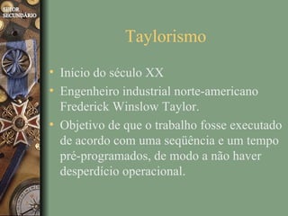 Taylorismo
• Início do século XX
• Engenheiro industrial norte-americano
  Frederick Winslow Taylor.
• Objetivo de que o trabalho fosse executado
  de acordo com uma seqüência e um tempo
  pré-programados, de modo a não haver
  desperdício operacional.
 
