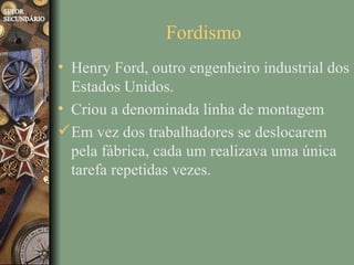 Fordismo
• Henry Ford, outro engenheiro industrial dos
  Estados Unidos.
• Criou a denominada linha de montagem
 Em vez dos trabalhadores se deslocarem
  pela fábrica, cada um realizava uma única
  tarefa repetidas vezes.
 