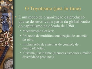 O Toyotismo (just-in-time)
• É um modo de organização da produção
  que se desenvolveu a partir da globalização
  do capitalismo na década de 1980.
  • Mecanização flexível;
  • Processo de multifuncionalização de sua mão-
    de-obra;
  • Implantação de sistemas de controle de
    qualidade total;
  • Sistema just in time (menores estoques e maior
    diversidade produtos).
 
