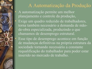 A Automatização da Produção
• A automatização permite um melhor
  planejamento e controle da produção,
• Exige um quadro reduzido de trabalhadores,
  torna também necessário a demanda de mão-
  de-obra especializada, produzindo o que
  chamamos de desemprego estrutural.
• Esse tipo de desemprego acontece em função
  de mudanças definitivas na própria estrutura da
  sociedade tornando necessário a constante
  requalificação do trabalhador para poder estar
  inserido no mercado de trabalho.
 