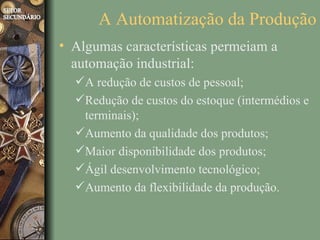 A Automatização da Produção
• Algumas características permeiam a
  automação industrial:
  A redução de custos de pessoal;
  Redução de custos do estoque (intermédios e
   terminais);
  Aumento da qualidade dos produtos;
  Maior disponibilidade dos produtos;
  Ágil desenvolvimento tecnológico;
  Aumento da flexibilidade da produção.
 