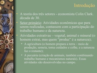 Introdução
• A teoria dos três setores - economista Colin Clark.
  década de 30.
• Setor primário: Atividades econômicas que para
  serem realizadas, contassem com a participação do
  trabalho humano e da natureza.
• Atividades extrativas – vegetal, animal e mineral (o
  homem extrai, mas quem “produz” é a natureza);
   • A agricultura (o homem prepara a terra – meio de
     produção, semeia, toma cuidados e colhe, e a natureza
     faz o restante);
   • A pecuária (criação de animais, também combinando
     trabalho humano e mecanismos naturais). Essas
     atividades são desenvolvidas no campo.
 
