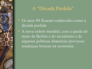 A “Década Perdida”

• Os anos 80 ficaram conhecidos como a
  década perdida
• A nova ordem mundial, com a queda do
  muro de Berlim e do socialismo e de
  algumas políticas ditatoriais provocou
  mudanças bruscas na economia.
 