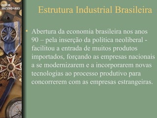 Estrutura Industrial Brasileira

• Abertura da economia brasileira nos anos
  90 – pela inserção da política neoliberal -
  facilitou a entrada de muitos produtos
  importados, forçando as empresas nacionais
  a se modernizarem e a incorporarem novas
  tecnologias ao processo produtivo para
  concorrerem com as empresas estrangeiras.
 