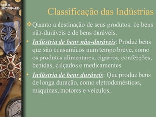 Classificação das Indústrias
Quanto a destinação de seus produtos: de bens
  não-duráveis e de bens duráveis.
• Indústria de bens não-duráveis: Produz bens
  que são consumidos num tempo breve, como
  os produtos alimentares, cigarros, confecções,
  bebidas, calçados e medicamentos
• Indústria de bens duráveis: Que produz bens
  de longa duração, como eletrodomésticos,
  máquinas, motores e veículos.
 