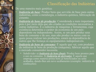 Classificação das Indústrias
De uma maneira mais genética:
• Indústria de base: Produz bens que servirão de base para outras
  indústrias, como a metalurgia, a indústria química, fabricação de
  cimento.
• Indústria de bens de produção: Considerada a mais importante,
  pois é por meio dela que são criadas as condições necessárias a
  outras indústrias. É a indústria de máquinas e ferramentas, cuja
  existência determina o caráter da economia de um país:
  dependente ou independente. Assim, se um país produz seus
  bens de consumo e de uso, mas não produz os meios com os
  quais possa realizar tais produções, estará na dependência de
  outros que lhe forneça os equipamentos indispensáveis.
• Indústria de bens de consumo: É aquele que vai, com produtos
  da indústria de bens de produção (máquina), fabricar aquilo que
  o mercado consumidor necessita.
    • Subdivisão: a) Indústria de bens finais: Produz bens prontos para
      o uso ou consumo. b) Indústria de derivados: É aquela que
      emprega como matéria-prima bens já beneficiados ou semi
      acabados, dando-lhes um novo acabamento (exemplo: indústria de
      confecções).
 