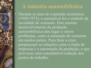 A indústria automobilística
• Durante os anos de expansão econômica
  (1950-1973), o automóvel foi o símbolo da
  sociedade de consumo. Este enorme
  desenvolvimento da produção
  automobilística deu lugar a vários
  problemas, como a saturação do consumo
  em muitos países. Para frear a crise,
  propuseram-se soluções como a fusão de
  empresas e a automação da produção, o que
  provocou uma considerável redução dos
  postos de trabalho.
 
