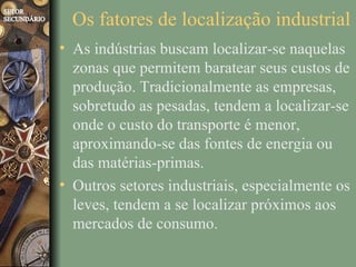 Os fatores de localização industrial
• As indústrias buscam localizar-se naquelas
  zonas que permitem baratear seus custos de
  produção. Tradicionalmente as empresas,
  sobretudo as pesadas, tendem a localizar-se
  onde o custo do transporte é menor,
  aproximando-se das fontes de energia ou
  das matérias-primas.
• Outros setores industriais, especialmente os
  leves, tendem a se localizar próximos aos
  mercados de consumo.
 