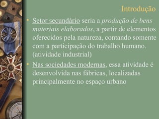 Introdução
• Setor secundário seria a produção de bens
  materiais elaborados, a partir de elementos
  oferecidos pela natureza, contando somente
  com a participação do trabalho humano.
  (atividade industrial)
• Nas sociedades modernas, essa atividade é
  desenvolvida nas fábricas, localizadas
  principalmente no espaço urbano
 