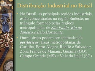 Distribuição Industrial no Brasil
• No Brasil, as principais regiões industriais
  estão concentradas na região Sudeste, no
  triângulo formado pelas regiões
  metropolitanas de São Paulo, Rio de
  Janeiro e Belo Horizonte.
• Outras áreas podem ser chamadas de
  periféricas: áreas metropolitanas de
  Curitiba, Porto Alegre, Recife e Salvador;
  Zona Franca de Manaus, Goiânia (GO),
  Campo Grande (MS) e Vale do Itajaí (SC).
 