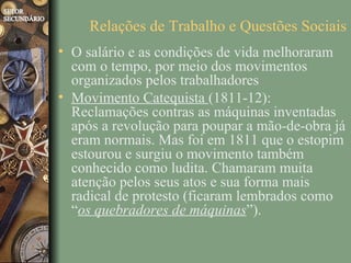 Relações de Trabalho e Questões Sociais
• O salário e as condições de vida melhoraram
  com o tempo, por meio dos movimentos
  organizados pelos trabalhadores
• Movimento Catequista (1811-12):
  Reclamações contras as máquinas inventadas
  após a revolução para poupar a mão-de-obra já
  eram normais. Mas foi em 1811 que o estopim
  estourou e surgiu o movimento também
  conhecido como ludita. Chamaram muita
  atenção pelos seus atos e sua forma mais
  radical de protesto (ficaram lembrados como
  “os quebradores de máquinas”).
 
