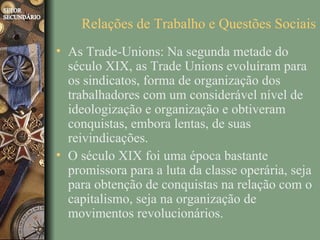 Relações de Trabalho e Questões Sociais
• As Trade-Unions: Na segunda metade do
  século XIX, as Trade Unions evoluíram para
  os sindicatos, forma de organização dos
  trabalhadores com um considerável nível de
  ideologização e organização e obtiveram
  conquistas, embora lentas, de suas
  reivindicações.
• O século XIX foi uma época bastante
  promissora para a luta da classe operária, seja
  para obtenção de conquistas na relação com o
  capitalismo, seja na organização de
  movimentos revolucionários.
 