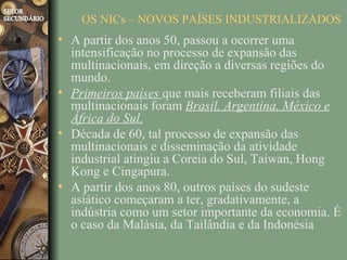 OS NICs – NOVOS PAÍSES INDUSTRIALIZADOS
• A partir dos anos 50, passou a ocorrer uma
  intensificação no processo de expansão das
  multinacionais, em direção a diversas regiões do
  mundo.
• Primeiros países que mais receberam filiais das
  multinacionais foram Brasil, Argentina, México e
  África do Sul.
• Década de 60, tal processo de expansão das
  multinacionais e disseminação da atividade
  industrial atingiu a Coreia do Sul, Taiwan, Hong
  Kong e Cingapura.
• A partir dos anos 80, outros países do sudeste
  asiático começaram a ter, gradativamente, a
  indústria como um setor importante da economia. É
  o caso da Malásia, da Tailândia e da Indonésia
 