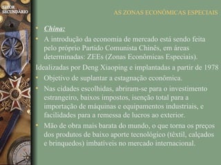 AS ZONAS ECONÔMICAS ESPECIAIS

• China:
• A introdução da economia de mercado está sendo feita
   pelo próprio Partido Comunista Chinês, em áreas
   determinadas: ZEEs (Zonas Econômicas Especiais).
Idealizadas por Deng Xiaoping e implantadas a partir de 1978
• Objetivo de suplantar a estagnação econômica.
• Nas cidades escolhidas, abriram-se para o investimento
   estrangeiro, baixos impostos, isenção total para a
   importação de máquinas e equipamentos industriais, e
   facilidades para a remessa de lucros ao exterior.
• Mão de obra mais barata do mundo, o que torna os preços
   dos produtos de baixo aporte tecnológico (têxtil, calçados
   e brinquedos) imbatíveis no mercado internacional.
 