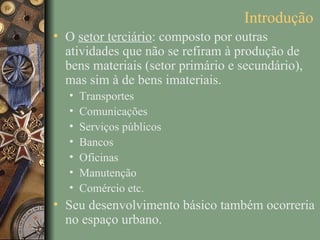 Introdução
• O setor terciário: composto por outras
  atividades que não se refiram à produção de
  bens materiais (setor primário e secundário),
  mas sim à de bens imateriais.
   •   Transportes
   •   Comunicações
   •   Serviços públicos
   •   Bancos
   •   Oficinas
   •   Manutenção
   •   Comércio etc.
• Seu desenvolvimento básico também ocorreria
  no espaço urbano.
 