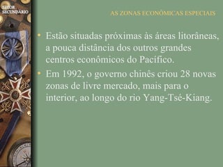 AS ZONAS ECONÔMICAS ESPECIAIS


• Estão situadas próximas às áreas litorâneas,
  a pouca distância dos outros grandes
  centros econômicos do Pacífico.
• Em 1992, o governo chinês criou 28 novas
  zonas de livre mercado, mais para o
  interior, ao longo do rio Yang-Tsé-Kiang.
 