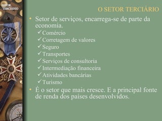 O SETOR TERCIÁRIO
• Setor de serviços, encarrega-se de parte da
  economia.
    Comércio
    Corretagem de valores
    Seguro
    Transportes
    Serviços de consultoria
    Intermediação financeira
    Atividades bancárias
    Turismo
• É o setor que mais cresce. E a principal fonte
  de renda dos países desenvolvidos.
 